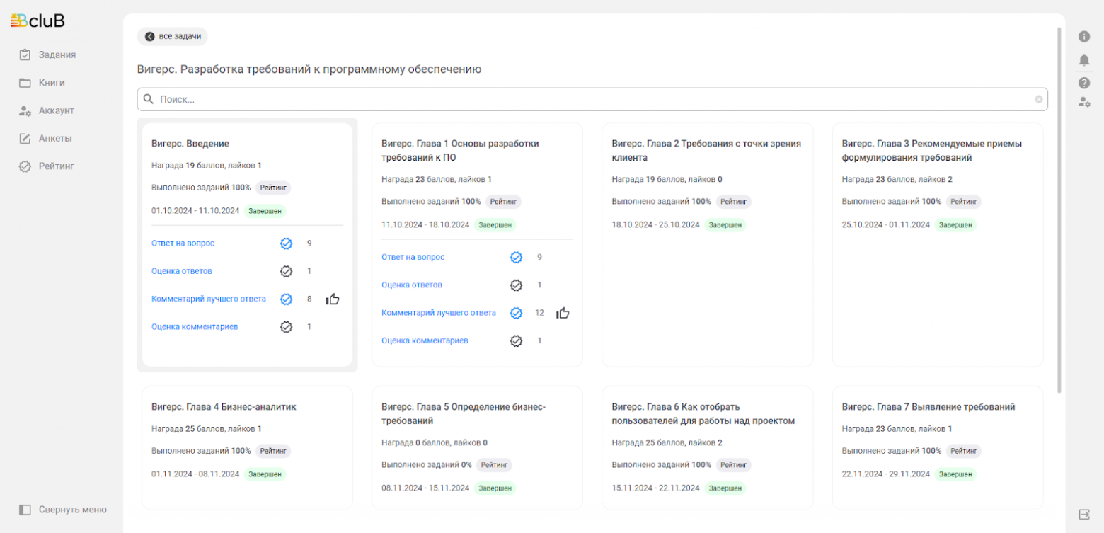 Автоматически созданный замещающий текст: ГВс1иВ  все задачи  вигерс. Разработка требований к программному обеспечению  Вигерс. Глава 2 Требования с точки зрения  клиента  награда 19 баллов, лайков О  выполнено заданий 100% Рейтинг  18,102024- 25,102024 завершен  Вигерс. Глава 6 Как отобрать  пользователей для работы над проектом  награда 25 баллов, лайков 2  выполнено заданий 100% Рейтинг  завершен  Вигерс. Глава З Рекомендуемые приемы  формулирования требований  награда 23 баллов, лайков 2  выполнено заданий Рейтинг  „11 „2024 завершен  Вигерс. Глава 7 Выявление требований  награда 23 баллов, лайков 1  выполнено заданий Рейтинг  22,11 „2024-29,11 „2024 завершен  со  Задания  Книги  Аккаунт  Анкеты  Рейтинг  Свернуть меню  Поиск...  Вигерс. Введение  награда 19 баллов, лайков 1  выполнено заданий Рейтинг  завершен  ответ на вопрос  оценка ответов  комментарий лучшего ответа  оценка комментариев  Вигерс. Глава 4 Бизнес-аналитик  награда 25 баллов, лайков 1  выполнено заданий Рейтинг  01.11 „2024 завершен  Вигерс. Глава 1 Основы разработки  требований к ПО  награда 23 баллов. лайков 1  выполнено заданий 100% Рейтинг  зааещен  12  8  ответ на вопрос  оценка ответов  комментарий лучшего ответа  оценка комментариев  Вигерс. Глава 5 Определение бизнес-  требований  награда О баллов. лайков О  выполнено заданий  08.11,2024 -  Рейтинг  зааещен