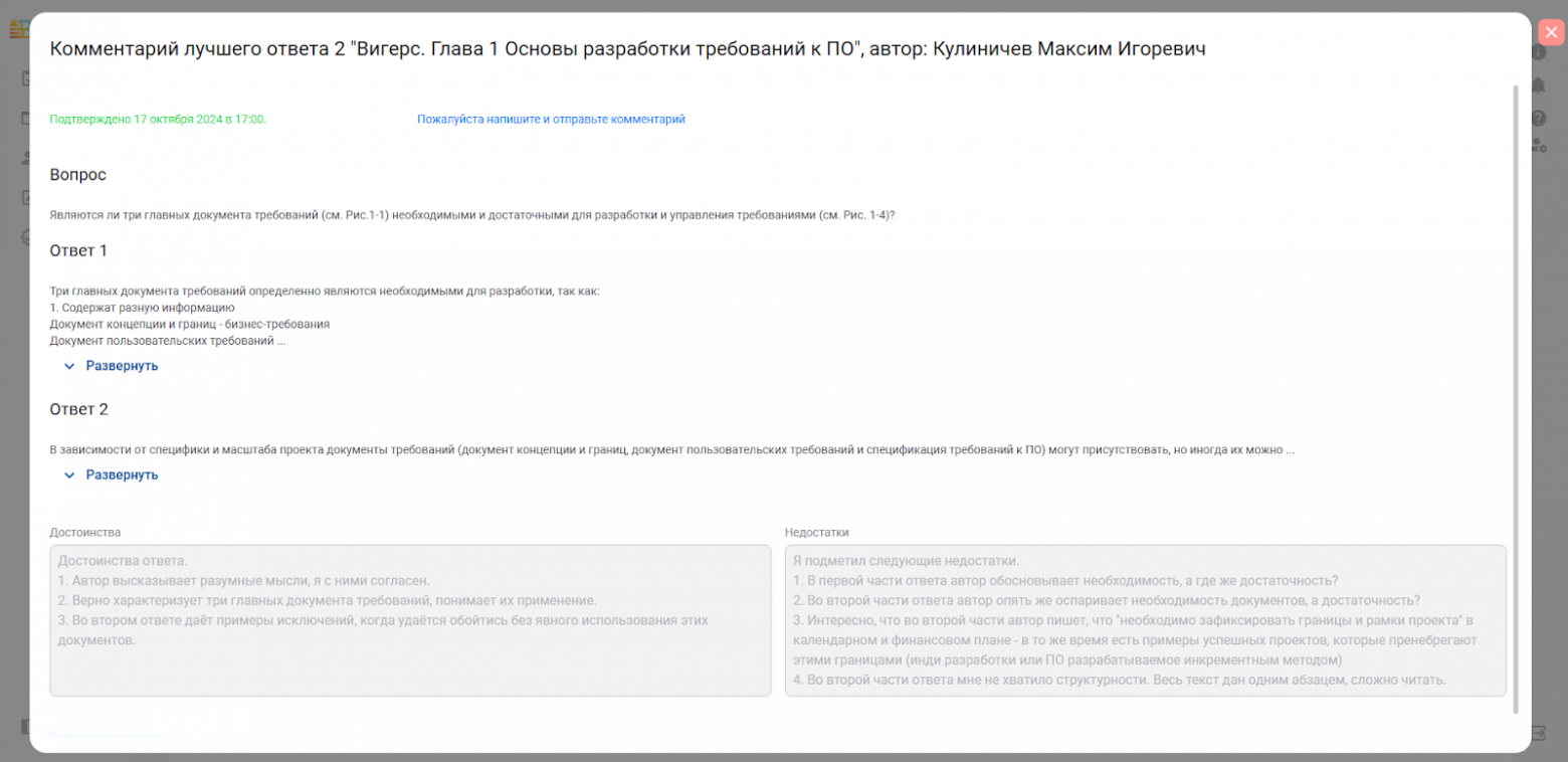 Автоматически созданный замещающий текст: Комментарий лучшего ответа 2  подтверждено 17 октября 2024 в 17:00,  вопрос  ”Вигерс. Глава 1 основы разработки требований к ПО”  пожалуйста напишите и отправьте комментарий  , автор:  Кулиничев Максим Игоревич  являются ли три главных документа требований (см, Рис, 1-1) необходимыми и достаточными для разработки и управления требованиями (см, Рис, 1-4)?  ответ 1  три главных документа требований определенно являются необходимыми для разработки. так как:  1 , содержат разную информацию  документ концепции и границ - бизнес-требования  документ пользовательских требований  Развернуть  ответ 2  В зависимости от специфики и масштаба проекта документы требований (документ концепции и границ, документ пользовательских требований и спецификация требований к ПО) могут присутствовать, но иногда их можно  Развернуть  достоинства  Достоинства ответа.  1 . Автор высказывает разумные мысли, я с ними согласен.  2. Верно характеризует три главных документа требований, понимает их применение.  З. Во втором ответе даёт примеры исключений, когда удаётся обойтись без явного использования этих  документов.  недостатки  Я подметил следующие недостатки.  1 . В первой части ответа автор обосновывает необходимость, а где же достаточность?  2. Во второй части ответа автор опять же оспаривает необходимость документов, а достаточность?  З. Интересно, что во второй части автор пишет, что “необходимо зафиксировать границы и рамки проекта” в  календарном и финансовом плане - в то же время есть примеры успешных проектов, которые пренебрегают  этими границами (инди разработки или ПО разрабатываемое инкрементным методом)  4. Во второй части ответа мне не хватило структурности. Весь текст дан одним абзацем, сложно читать.